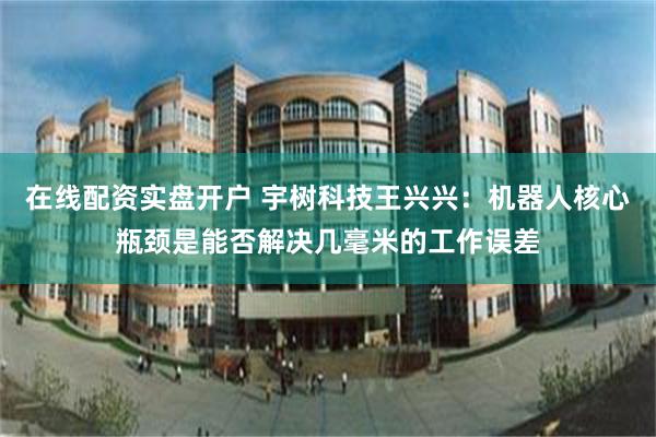 在线配资实盘开户 宇树科技王兴兴:机器人核心瓶颈是能否解决几毫米的工作误差