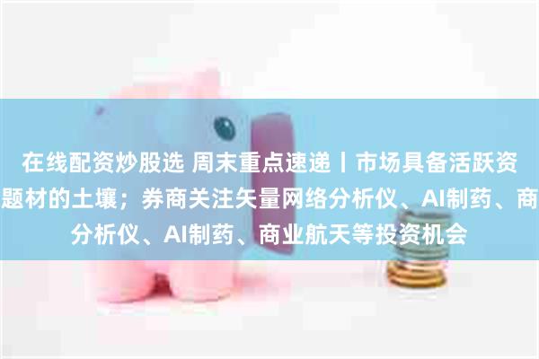 在线配资炒股选 周末重点速递丨市场具备活跃资金进攻新技术与新题材的土壤；券商关注矢量网络分析仪、AI制药、商业航天等投资机会