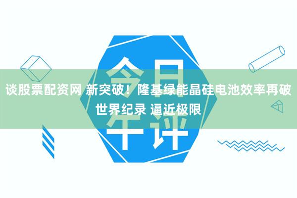 谈股票配资网 新突破!隆基绿能晶硅电池效率再破世界纪录 逼近极限