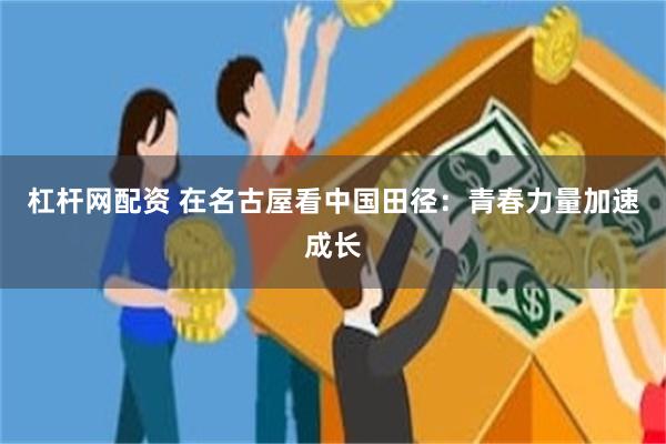 杠杆网配资 在名古屋看中国田径：青春力量加速成长