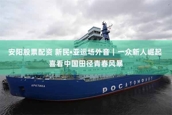 安阳股票配资 新民•亚运场外音|一众新人崛起 喜看中国田径青春风暴