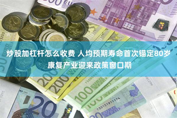 炒股加杠杆怎么收费 人均预期寿命首次锚定80岁 康复产业迎来政策窗口期