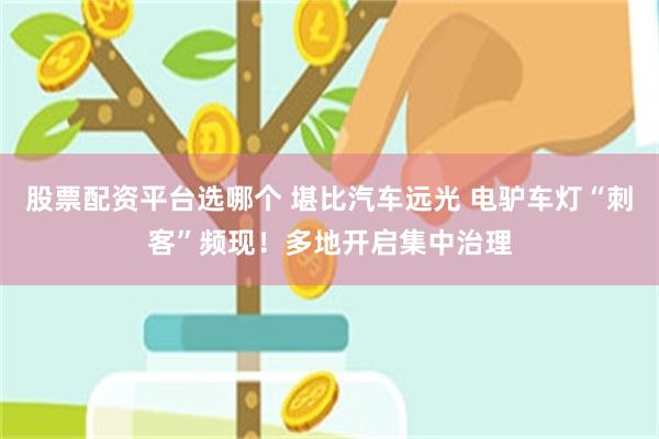 股票配资平台选哪个 堪比汽车远光 电驴车灯“刺客”频现！多地开启集中治理