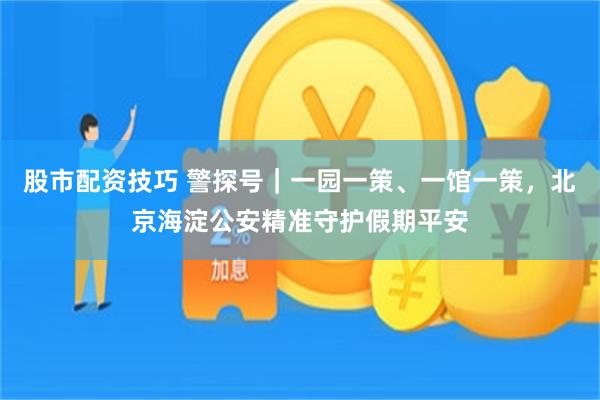 股市配资技巧 警探号｜一园一策、一馆一策，北京海淀公安精准守护假期平安