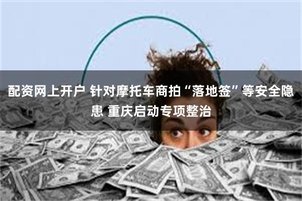 配资网上开户 针对摩托车商拍“落地签”等安全隐患 重庆启动专项整治
