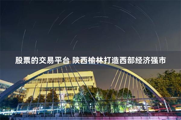 股票的交易平台 陕西榆林打造西部经济强市