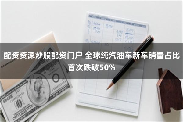 配资资深炒股配资门户 全球纯汽油车新车销量占比首次跌破50%