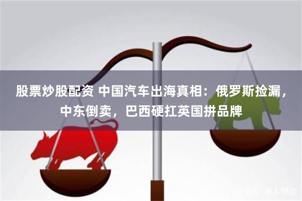 股票炒股配资 中国汽车出海真相：俄罗斯捡漏，中东倒卖，巴西硬扛英国拼品牌