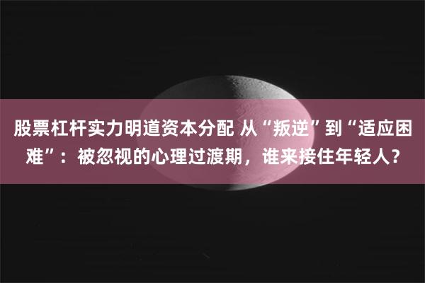 股票杠杆实力明道资本分配 从“叛逆”到“适应困难”：被忽视的心理过渡期，谁来接住年轻人？