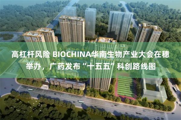 高杠杆风险 BIOCHINA华南生物产业大会在穗举办，广药发布“十五五”科创路线图