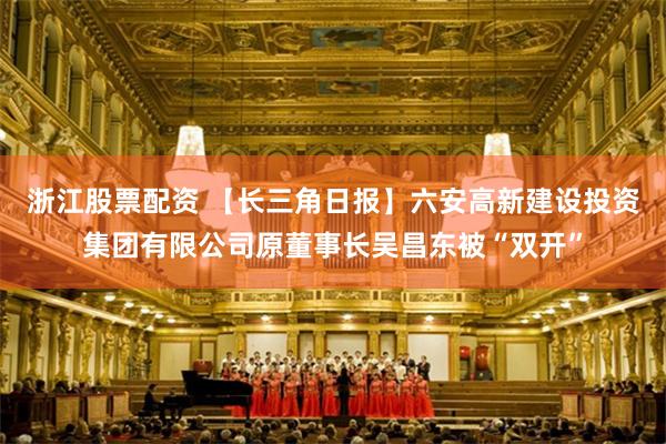 浙江股票配资 【长三角日报】六安高新建设投资集团有限公司原董事长吴昌东被“双开”