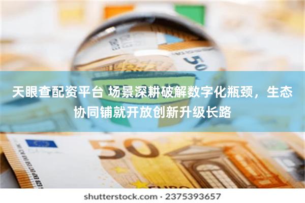 天眼查配资平台 场景深耕破解数字化瓶颈，生态协同铺就开放创新升级长路