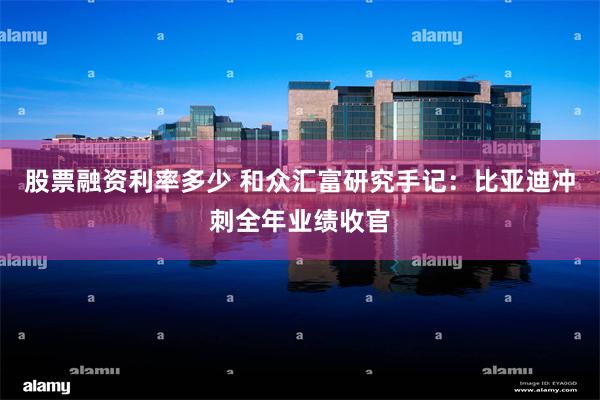 股票融资利率多少 和众汇富研究手记：比亚迪冲刺全年业绩收官