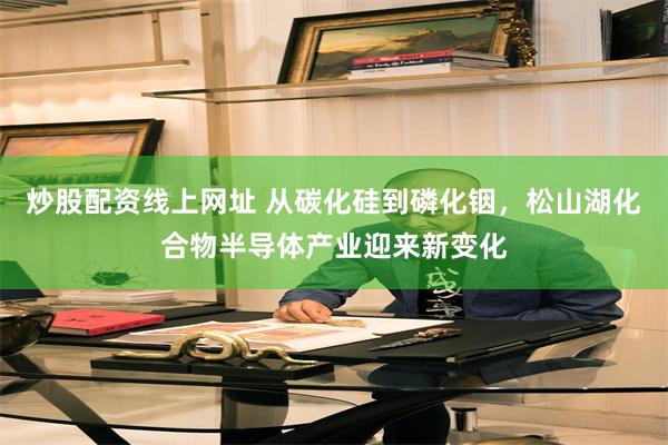 炒股配资线上网址 从碳化硅到磷化铟,松山湖化合物半导体产业迎来新变化