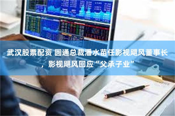 武汉股票配资 圆通总裁潘水苗任影视飓风董事长，影视飓风回应“父承子业”