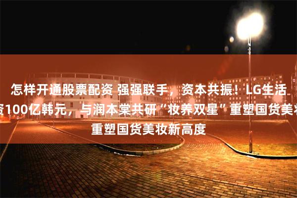 怎样开通股票配资 强强联手，资本共振！LG生活健康注资100亿韩元，与润本棠共研“妆养双星”重塑国货美妆新高度