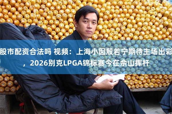 股市配资合法吗 视频:上海小囡殷若宁期待主场出彩,2026别克LPGA锦标赛今在佘山挥杆