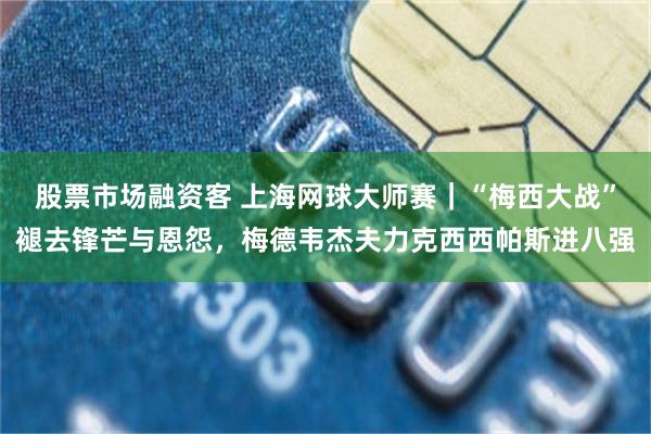 股票市场融资客 上海网球大师赛｜“梅西大战”褪去锋芒与恩怨，梅德韦杰夫力克西西帕斯进八强