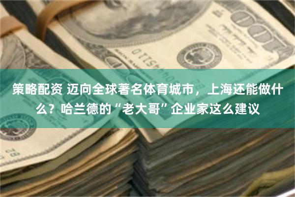 策略配资 迈向全球著名体育城市，上海还能做什么？哈兰德的“老大哥”企业家这么建议