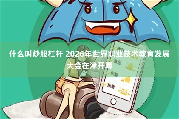 什么叫炒股杠杆 2026年世界职业技术教育发展大会在津开幕