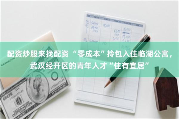 配资炒股来找配资 “零成本”拎包入住临湖公寓，武汉经开区的青年人才“住有宜居”